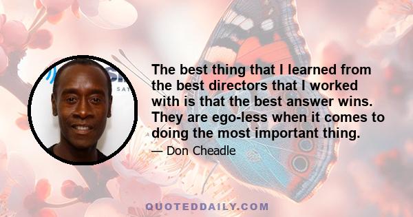 The best thing that I learned from the best directors that I worked with is that the best answer wins. They are ego-less when it comes to doing the most important thing.