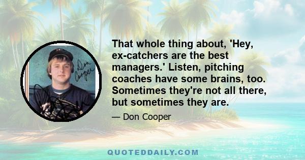 That whole thing about, 'Hey, ex-catchers are the best managers.' Listen, pitching coaches have some brains, too. Sometimes they're not all there, but sometimes they are.