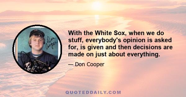 With the White Sox, when we do stuff, everybody's opinion is asked for, is given and then decisions are made on just about everything.