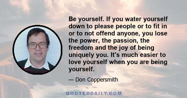 Be yourself. If you water yourself down to please people or to fit in or to not offend anyone, you lose the power, the passion, the freedom and the joy of being uniquely you. It's much easier to love yourself when you