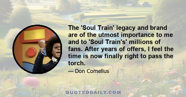 The 'Soul Train' legacy and brand are of the utmost importance to me and to 'Soul Train's' millions of fans. After years of offers, I feel the time is now finally right to pass the torch.