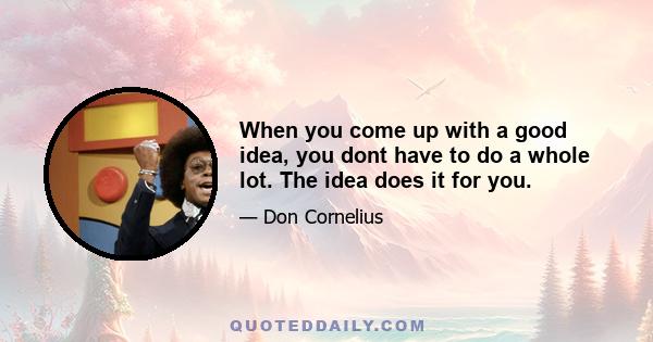 When you come up with a good idea, you dont have to do a whole lot. The idea does it for you.