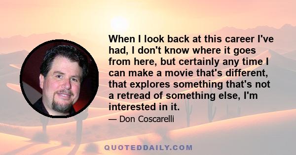 When I look back at this career I've had, I don't know where it goes from here, but certainly any time I can make a movie that's different, that explores something that's not a retread of something else, I'm interested