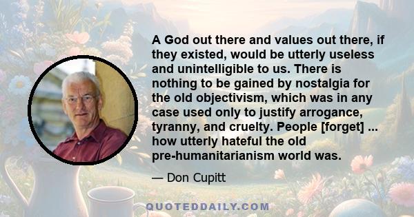 A God out there and values out there, if they existed, would be utterly useless and unintelligible to us. There is nothing to be gained by nostalgia for the old objectivism, which was in any case used only to justify