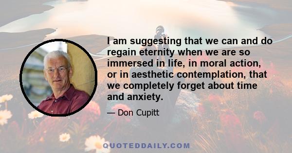 I am suggesting that we can and do regain eternity when we are so immersed in life, in moral action, or in aesthetic contemplation, that we completely forget about time and anxiety.