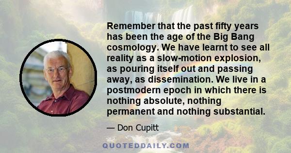 Remember that the past fifty years has been the age of the Big Bang cosmology. We have learnt to see all reality as a slow-motion explosion, as pouring itself out and passing away, as dissemination. We live in a