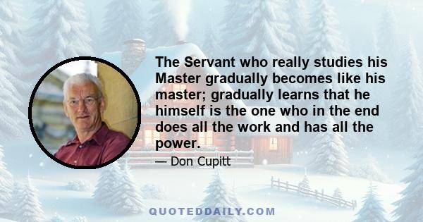 The Servant who really studies his Master gradually becomes like his master; gradually learns that he himself is the one who in the end does all the work and has all the power.