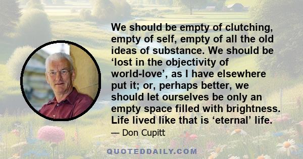 We should be empty of clutching, empty of self, empty of all the old ideas of substance. We should be ‘lost in the objectivity of world-love’, as I have elsewhere put it; or, perhaps better, we should let ourselves be