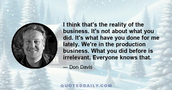 I think that's the reality of the business. It's not about what you did. It's what have you done for me lately. We're in the production business. What you did before is irrelevant. Everyone knows that.