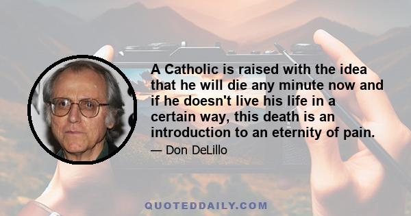 A Catholic is raised with the idea that he will die any minute now and if he doesn't live his life in a certain way, this death is an introduction to an eternity of pain.