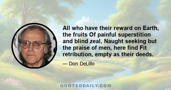 All who have their reward on Earth, the fruits Of painful superstition and blind zeal, Naught seeking but the praise of men, here find Fit retribution, empty as their deeds.