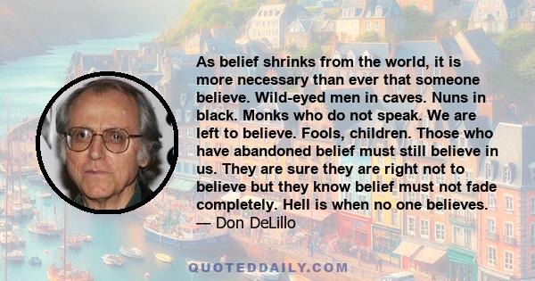 As belief shrinks from the world, it is more necessary than ever that someone believe. Wild-eyed men in caves. Nuns in black. Monks who do not speak. We are left to believe. Fools, children. Those who have abandoned