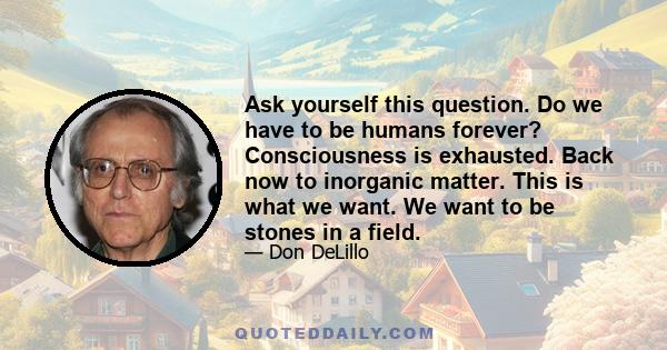 Ask yourself this question. Do we have to be humans forever? Consciousness is exhausted. Back now to inorganic matter. This is what we want. We want to be stones in a field.