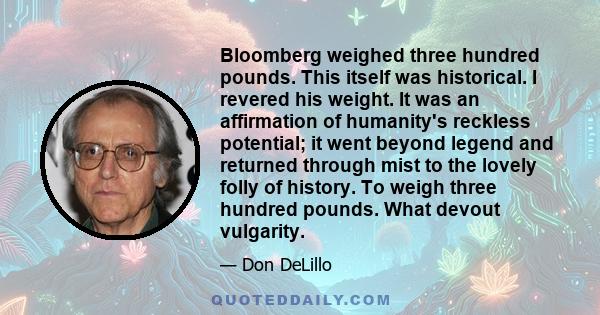 Bloomberg weighed three hundred pounds. This itself was historical. I revered his weight. It was an affirmation of humanity's reckless potential; it went beyond legend and returned through mist to the lovely folly of