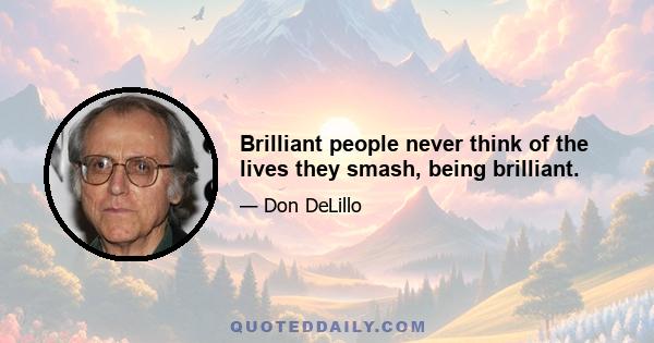 Brilliant people never think of the lives they smash, being brilliant.