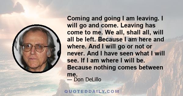 Coming and going I am leaving. I will go and come. Leaving has come to me. We all, shall all, will all be left. Because I am here and where. And I will go or not or never. And I have seen what I will see. If I am where