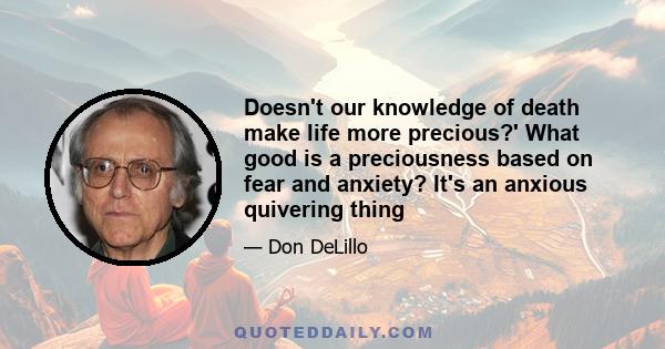 Doesn't our knowledge of death make life more precious?' What good is a preciousness based on fear and anxiety? It's an anxious quivering thing