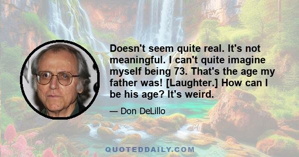 Doesn't seem quite real. It's not meaningful. I can't quite imagine myself being 73. That's the age my father was! [Laughter.] How can I be his age? It's weird.