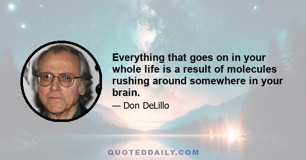 Everything that goes on in your whole life is a result of molecules rushing around somewhere in your brain.