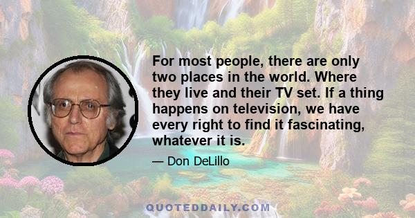 For most people, there are only two places in the world. Where they live and their TV set. If a thing happens on television, we have every right to find it fascinating, whatever it is.