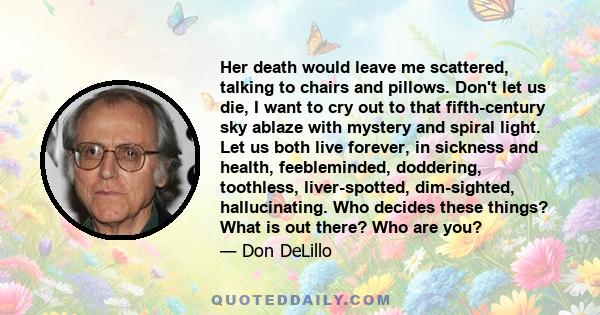 Her death would leave me scattered, talking to chairs and pillows. Don't let us die, I want to cry out to that fifth-century sky ablaze with mystery and spiral light. Let us both live forever, in sickness and health,