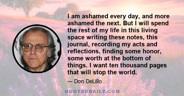 I am ashamed every day, and more ashamed the next. But I will spend the rest of my life in this living space writing these notes, this journal, recording my acts and reflections, finding some honor, some worth at the