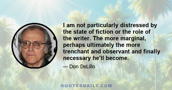 I am not particularly distressed by the state of fiction or the role of the writer. The more marginal, perhaps ultimately the more trenchant and observant and finally necessary he'll become.