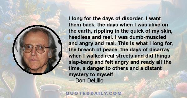 I long for the days of disorder. I want them back, the days when I was alive on the earth, rippling in the quick of my skin, heedless and real. I was dumb-muscled and angry and real. This is what I long for, the breach