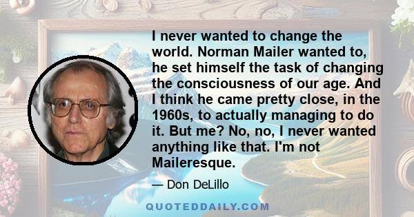 I never wanted to change the world. Norman Mailer wanted to, he set himself the task of changing the consciousness of our age. And I think he came pretty close, in the 1960s, to actually managing to do it. But me? No,