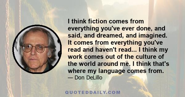 I think fiction comes from everything you've ever done, and said, and dreamed, and imagined. It comes from everything you've read and haven't read... I think my work comes out of the culture of the world around me. I