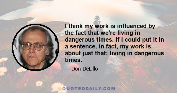 I think my work is influenced by the fact that we're living in dangerous times. If I could put it in a sentence, in fact, my work is about just that: living in dangerous times.