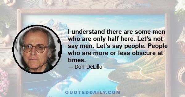 I understand there are some men who are only half here. Let's not say men. Let's say people. People who are more or less obscure at times.