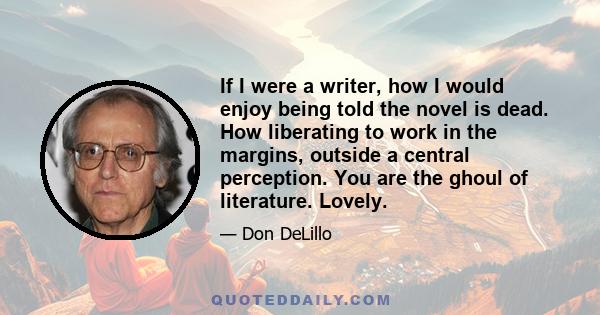 If I were a writer, how I would enjoy being told the novel is dead. How liberating to work in the margins, outside a central perception. You are the ghoul of literature. Lovely.