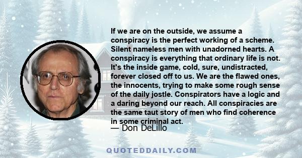 If we are on the outside, we assume a conspiracy is the perfect working of a scheme. Silent nameless men with unadorned hearts. A conspiracy is everything that ordinary life is not. It's the inside game, cold, sure,