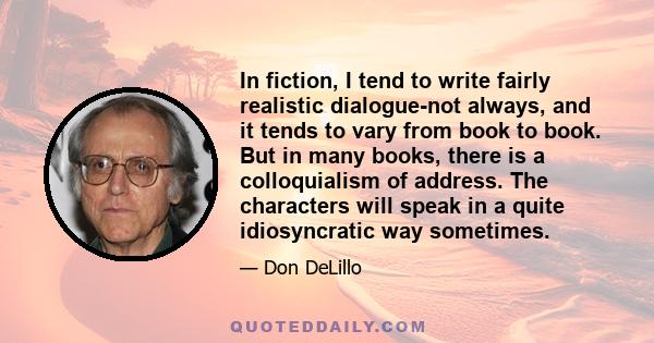 In fiction, I tend to write fairly realistic dialogue-not always, and it tends to vary from book to book. But in many books, there is a colloquialism of address. The characters will speak in a quite idiosyncratic way