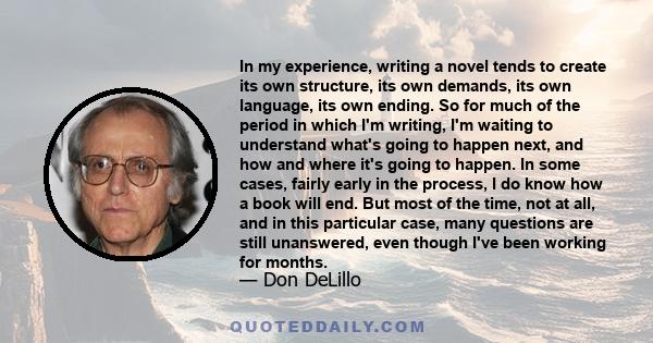 In my experience, writing a novel tends to create its own structure, its own demands, its own language, its own ending.