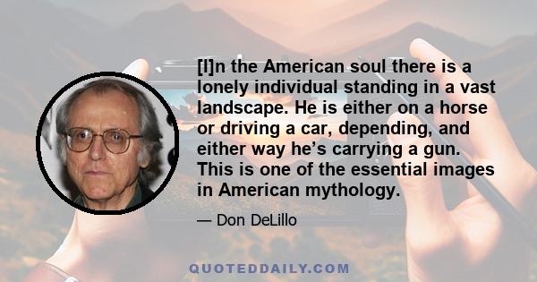 [I]n the American soul there is a lonely individual standing in a vast landscape.  He is either on a horse or driving a car, depending, and either way he’s carrying a gun.  This is one of the essential images in