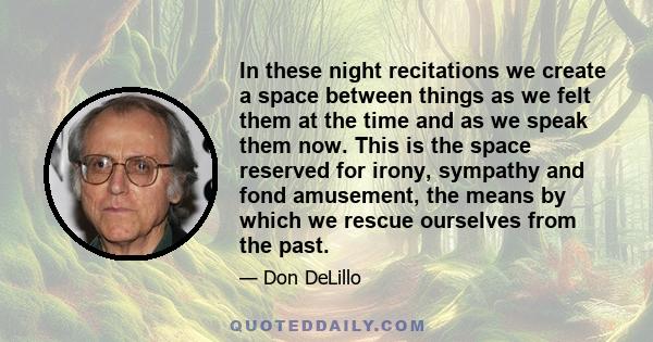 In these night recitations we create a space between things as we felt them at the time and as we speak them now. This is the space reserved for irony, sympathy and fond amusement, the means by which we rescue ourselves 