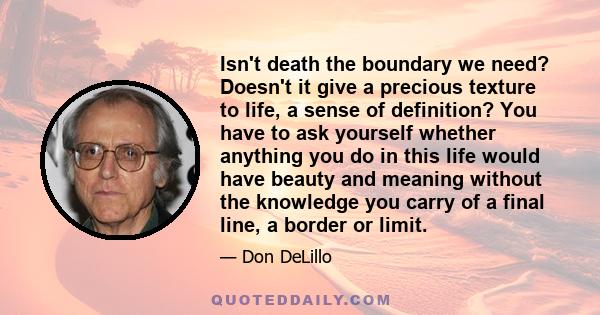 Isn't death the boundary we need? Doesn't it give a precious texture to life, a sense of definition? You have to ask yourself whether anything you do in this life would have beauty and meaning without the knowledge you