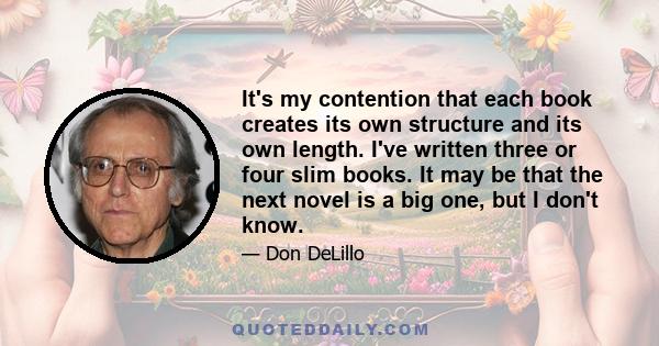 It's my contention that each book creates its own structure and its own length. I've written three or four slim books. It may be that the next novel is a big one, but I don't know.