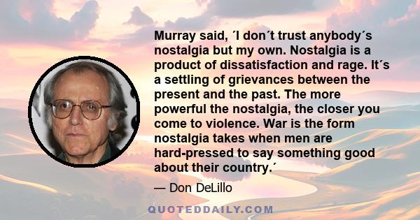 Murray said, ´I don´t trust anybody´s nostalgia but my own. Nostalgia is a product of dissatisfaction and rage. It´s a settling of grievances between the present and the past. The more powerful the nostalgia, the closer 