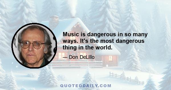 Music is dangerous in so many ways. It's the most dangerous thing in the world.