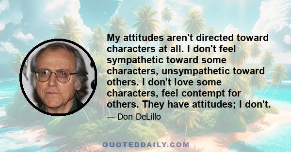 My attitudes aren't directed toward characters at all. I don't feel sympathetic toward some characters, unsympathetic toward others. I don't love some characters, feel contempt for others. They have attitudes; I don't.