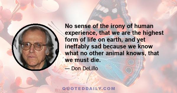 No sense of the irony of human experience, that we are the highest form of life on earth, and yet ineffably sad because we know what no other animal knows, that we must die.