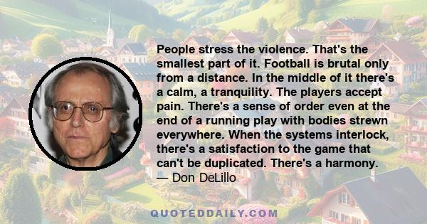 People stress the violence. That's the smallest part of it. Football is brutal only from a distance. In the middle of it there's a calm, a tranquility. The players accept pain. There's a sense of order even at the end