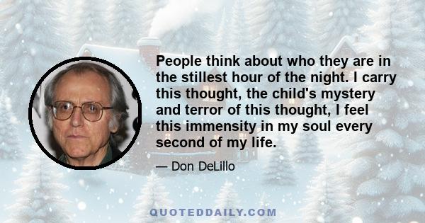 People think about who they are in the stillest hour of the night. I carry this thought, the child's mystery and terror of this thought, I feel this immensity in my soul every second of my life.