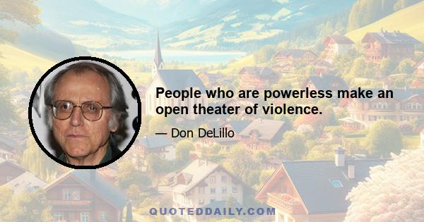 People who are powerless make an open theater of violence.