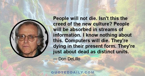 People will not die. Isn't this the creed of the new culture? People will be absorbed in streams of information. I know nothing about this. Computers will die. They're dying in their present form. They're just about