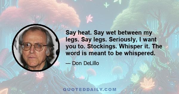 Say heat. Say wet between my legs. Say legs. Seriously, I want you to. Stockings. Whisper it. The word is meant to be whispered.