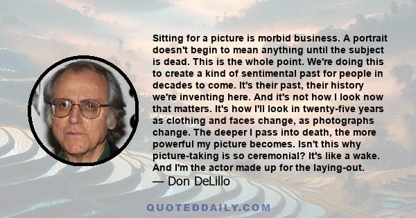 Sitting for a picture is morbid business. A portrait doesn't begin to mean anything until the subject is dead. This is the whole point. We're doing this to create a kind of sentimental past for people in decades to